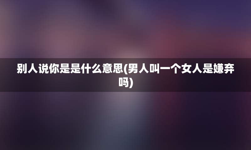 别人说你是是什么意思(男人叫一个女人是嫌弃吗)