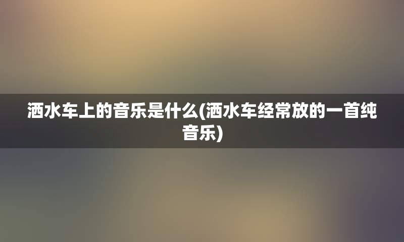 洒水车上的音乐是什么(洒水车经常放的一首纯音乐)