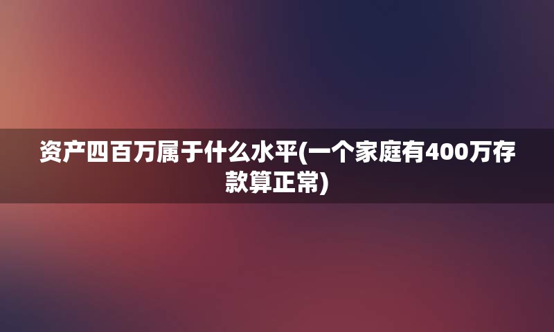 资产四百万属于什么水平(一个家庭有400万存款算正常)