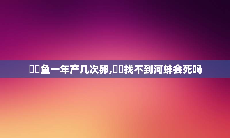 鳑鲏鱼一年产几次卵,鳑鲏找不到河蚌会死吗