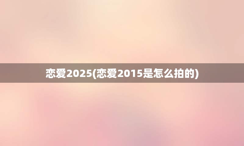 恋爱2025(恋爱2015是怎么拍的)