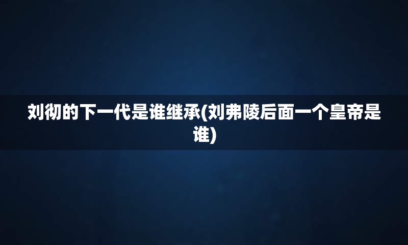 刘彻的下一代是谁继承(刘弗陵后面一个皇帝是谁)