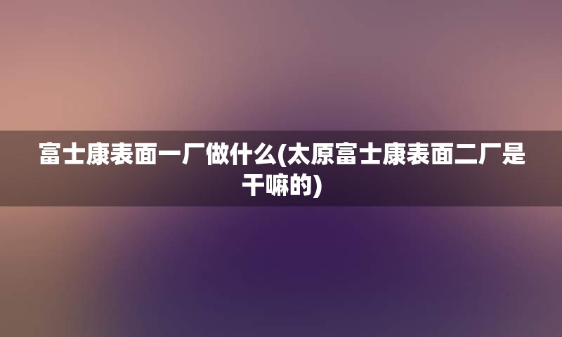 富士康表面一厂做什么(太原富士康表面二厂是干嘛的)