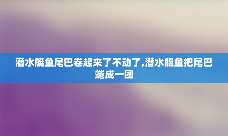 潜水艇鱼尾巴卷起来了不动了,潜水艇鱼把尾巴蜷成一团