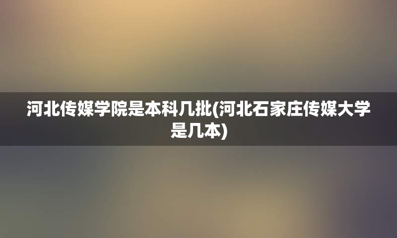 河北传媒学院是本科几批(河北石家庄传媒大学是几本)