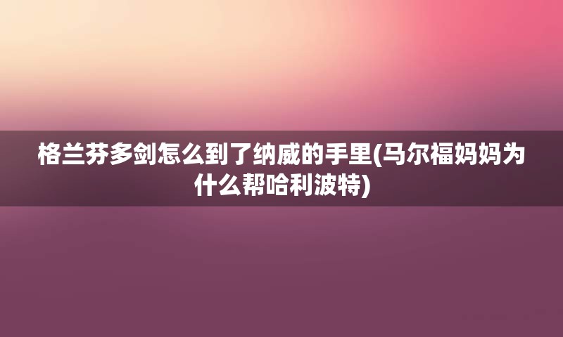 格兰芬多剑怎么到了纳威的手里(马尔福妈妈为什么帮哈利波特)