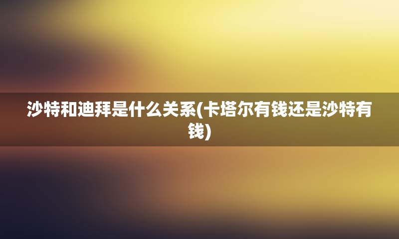 沙特和迪拜是什么关系(卡塔尔有钱还是沙特有钱)