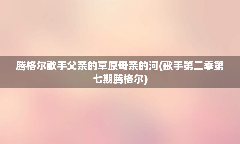 腾格尔歌手父亲的草原母亲的河(歌手第二季第七期腾格尔)