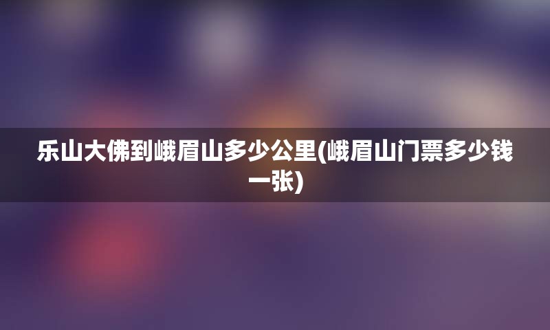 乐山大佛到峨眉山多少公里(峨眉山门票多少钱一张)