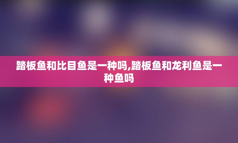 踏板鱼和比目鱼是一种吗,踏板鱼和龙利鱼是一种鱼吗