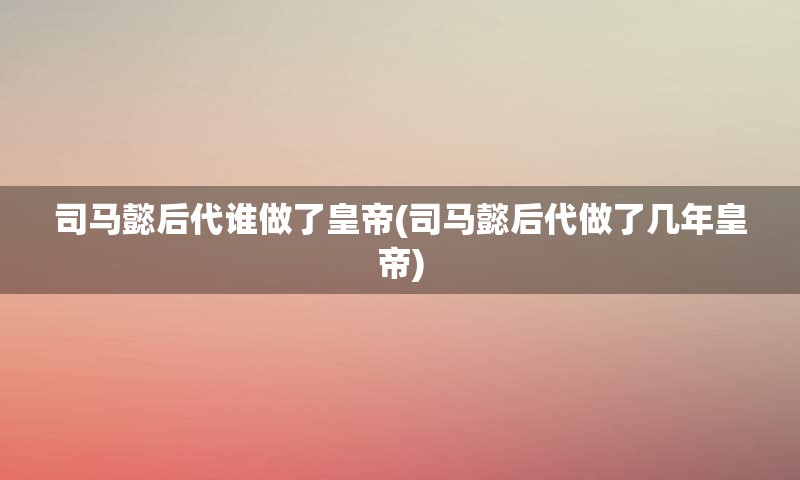 司马懿后代谁做了皇帝(司马懿后代做了几年皇帝)