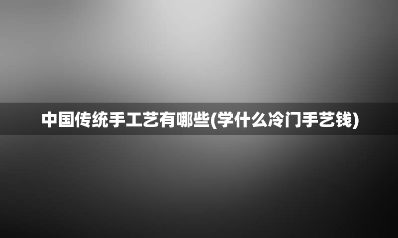 中国传统手工艺有哪些(学什么冷门手艺钱)