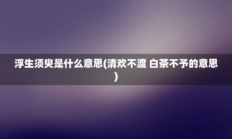 浮生须臾是什么意思(清欢不渡 白茶不予的意思)