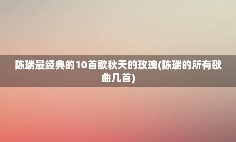 陈瑞最经典的10首歌秋天的玫瑰(陈瑞的所有歌曲几首)