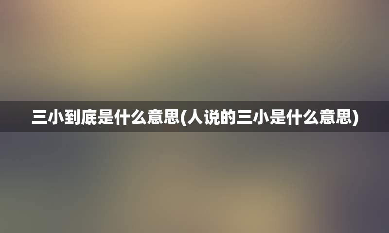 三小到底是什么意思(人说的三小是什么意思)