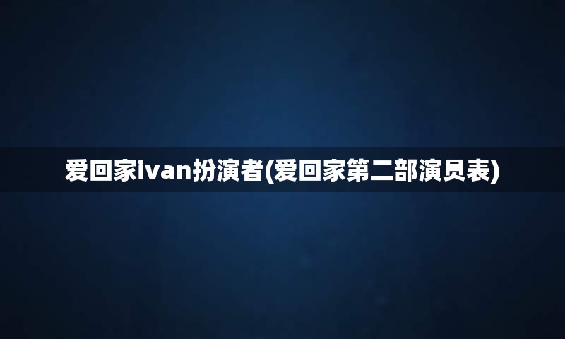 爱回家ivan扮演者(爱回家第二部演员表)