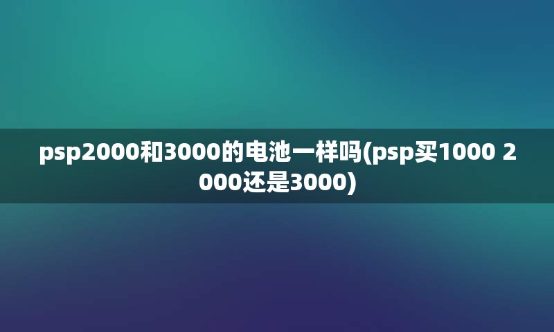 psp2000和3000的电池一样吗(psp买1000 2000还是3000)