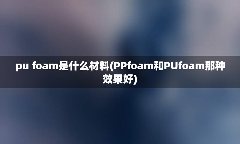 pu foam是什么材料(PPfoam和PUfoam那种效果好)