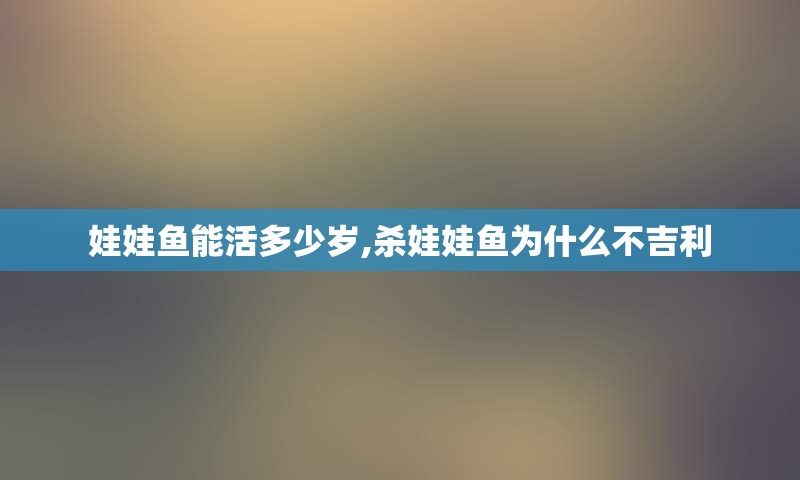 娃娃鱼能活多少岁,杀娃娃鱼为什么不吉利