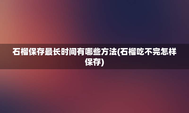 石榴保存最长时间有哪些方法(石榴吃不完怎样保存)