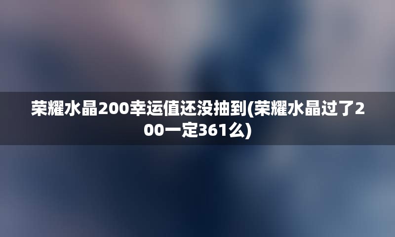 荣耀水晶200幸运值还没抽到(荣耀水晶过了200一定361么)