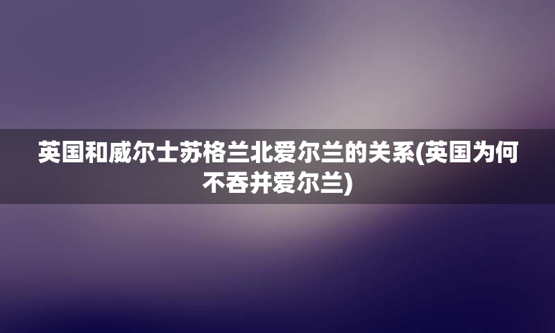 英国和威尔士苏格兰北爱尔兰的关系(英国为何不吞并爱尔兰)