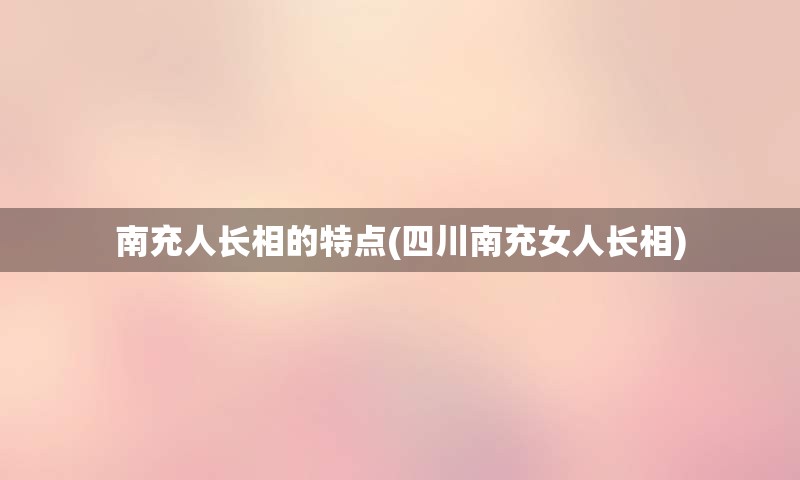 南充人长相的特点(四川南充女人长相)