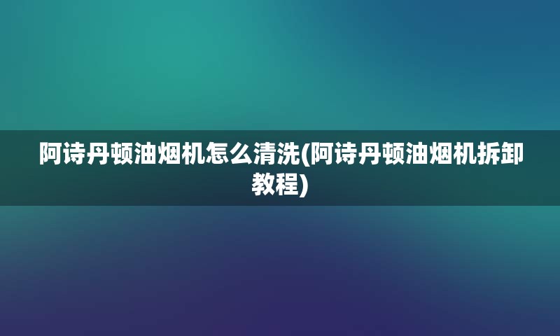 阿诗丹顿油烟机怎么清洗(阿诗丹顿油烟机拆卸教程)