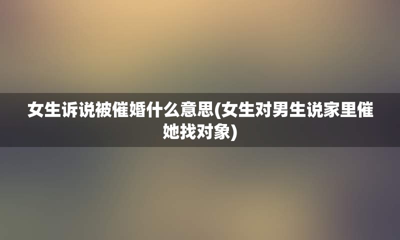 女生诉说被催婚什么意思(女生对男生说家里催她找对象)