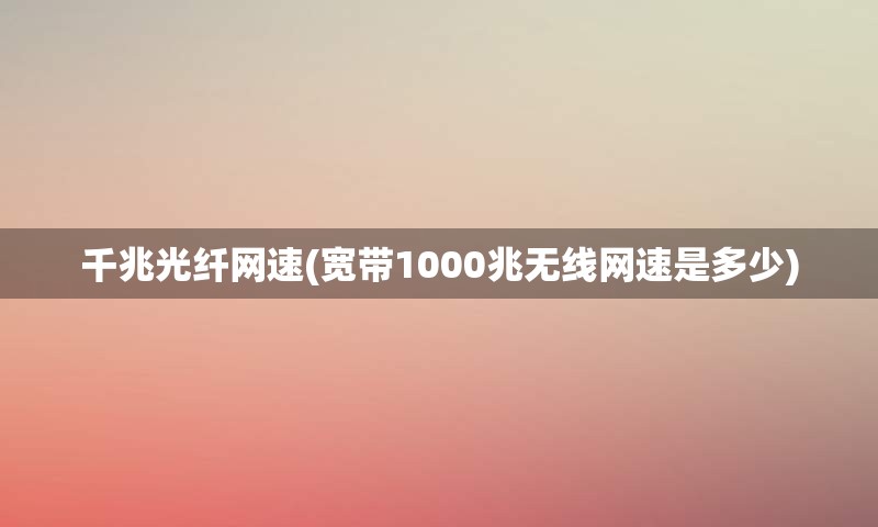 千兆光纤网速(宽带1000兆无线网速是多少)