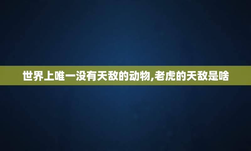 世界上唯一没有天敌的动物,老虎的天敌是啥