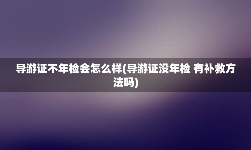 导游证不年检会怎么样(导游证没年检 有补救方法吗)