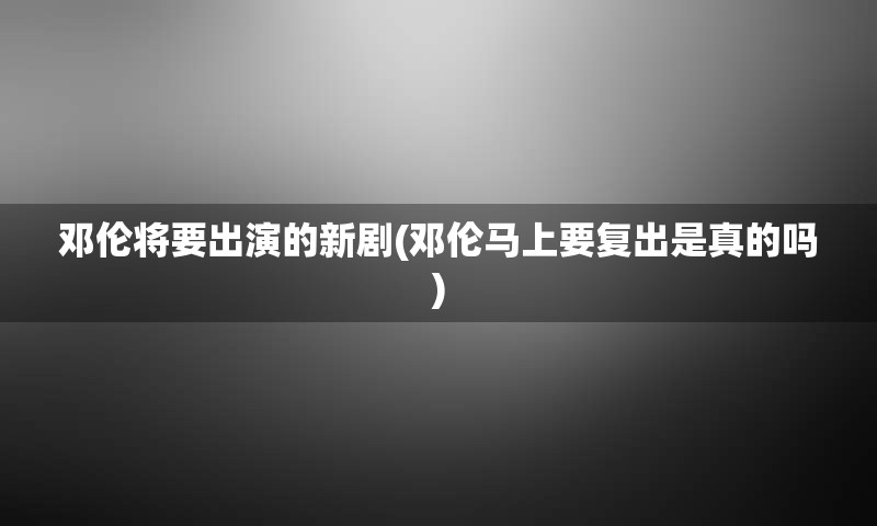 邓伦将要出演的新剧(邓伦马上要复出是真的吗)