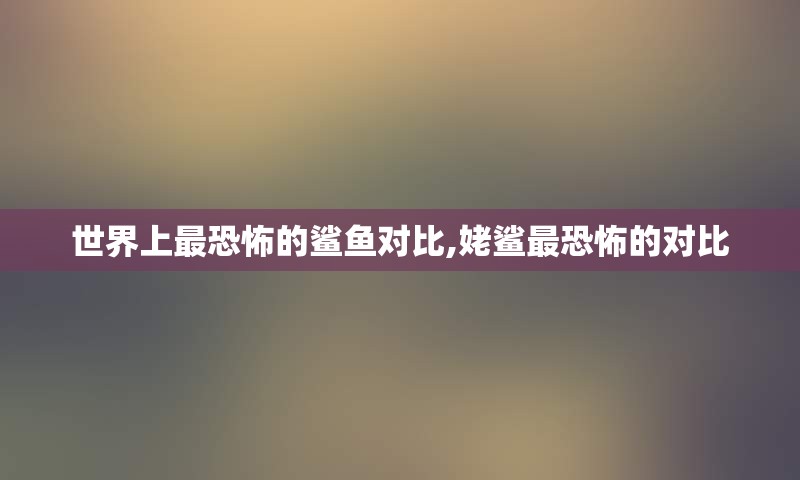 世界上最恐怖的鲨鱼对比,姥鲨最恐怖的对比