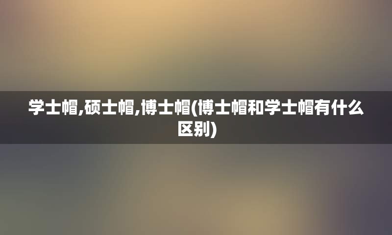 学士帽,硕士帽,博士帽(博士帽和学士帽有什么区别)