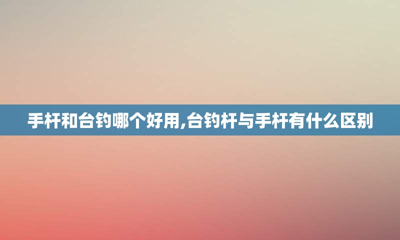 手杆和台钓哪个好用,台钓杆与手杆有什么区别