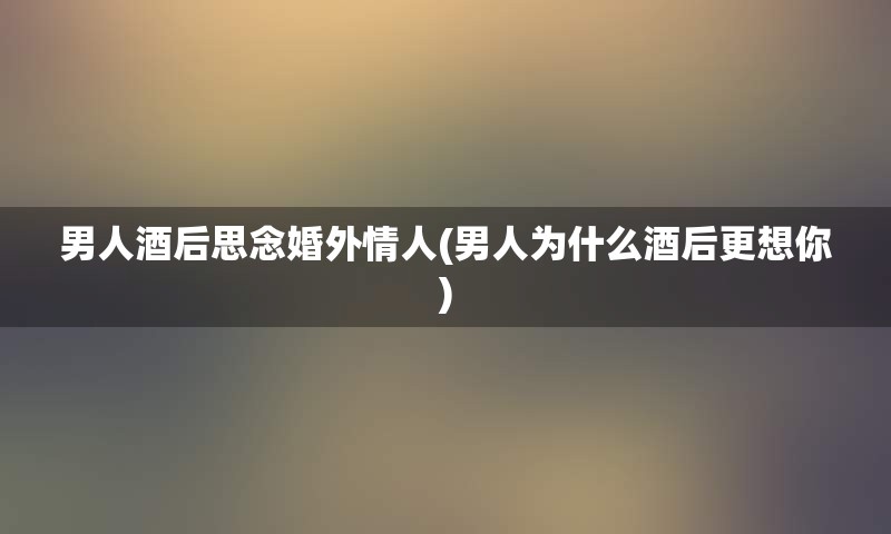 男人酒后思念婚外情人(男人为什么酒后更想你)