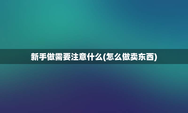 新手做需要注意什么(怎么做卖东西)