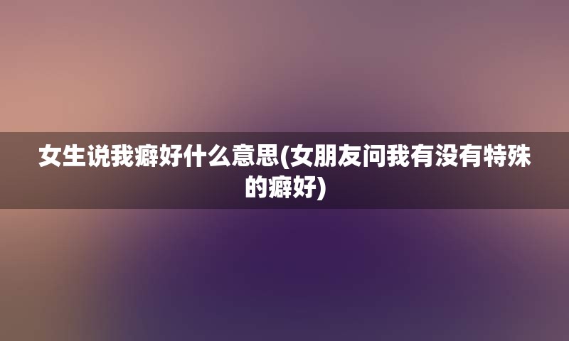 女生说我癖好什么意思(女朋友问我有没有特殊的癖好)