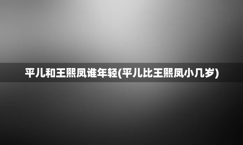 平儿和王熙凤谁年轻(平儿比王熙凤小几岁)