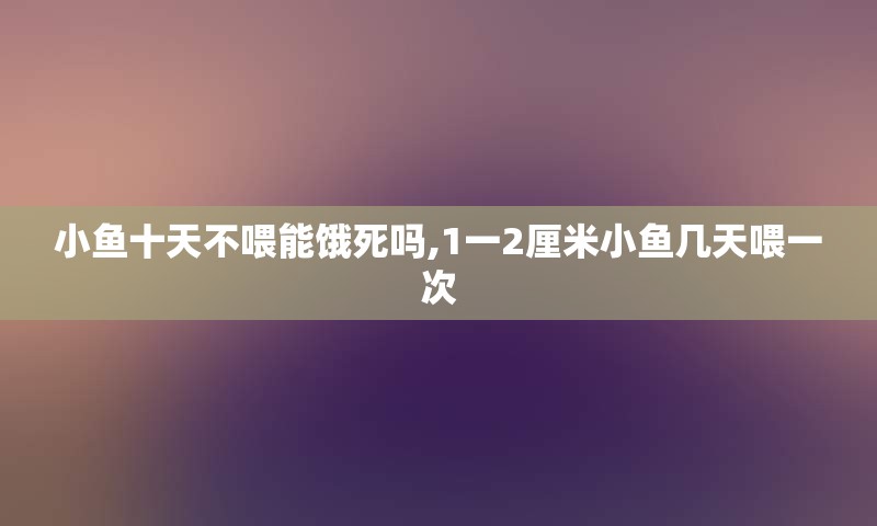 小鱼十天不喂能饿死吗,1一2厘米小鱼几天喂一次