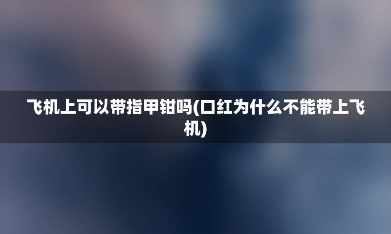 飞机上可以带指甲钳吗(口红为什么不能带上飞机)