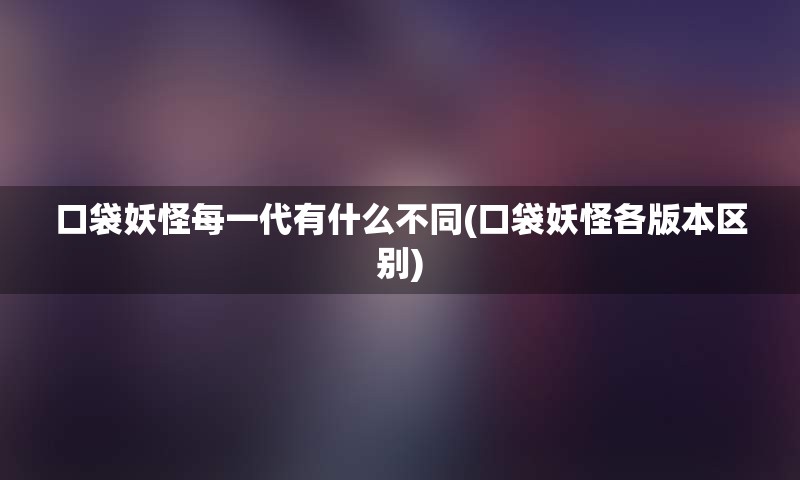 口袋妖怪每一代有什么不同(口袋妖怪各版本区别)