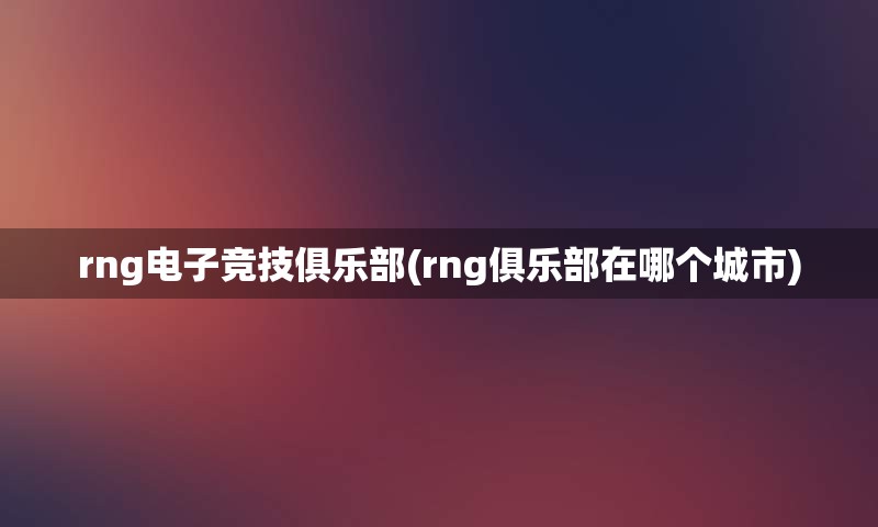 rng电子竞技俱乐部(rng俱乐部在哪个城市)