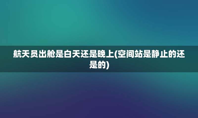 航天员出舱是白天还是晚上(空间站是静止的还是的)