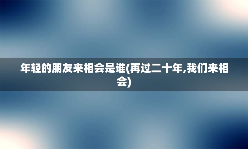 年轻的朋友来相会是谁(再过二十年,我们来相会)