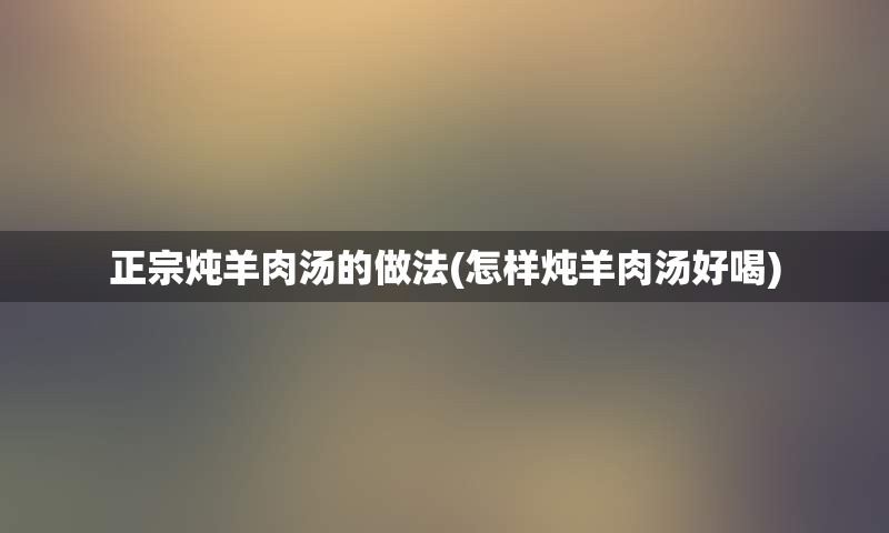 正宗炖羊肉汤的做法(怎样炖羊肉汤好喝)