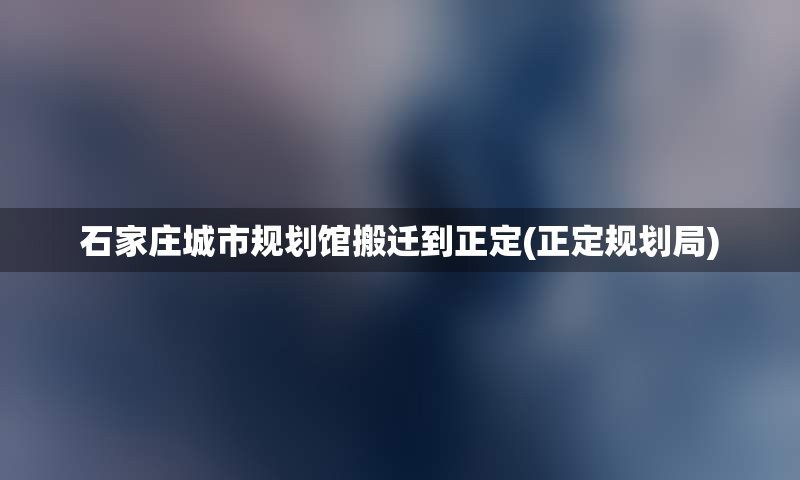 石家庄城市规划馆搬迁到正定(正定规划局)