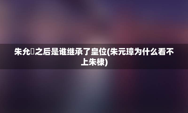 朱允炆之后是谁继承了皇位(朱元璋为什么看不上朱棣)