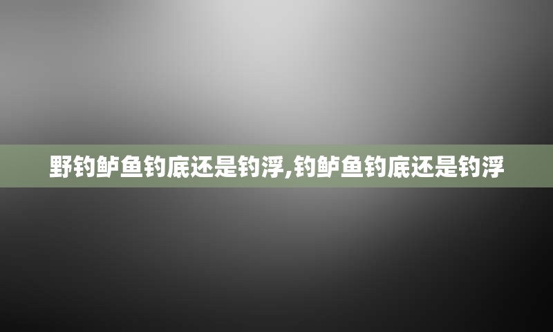 野钓鲈鱼钓底还是钓浮,钓鲈鱼钓底还是钓浮